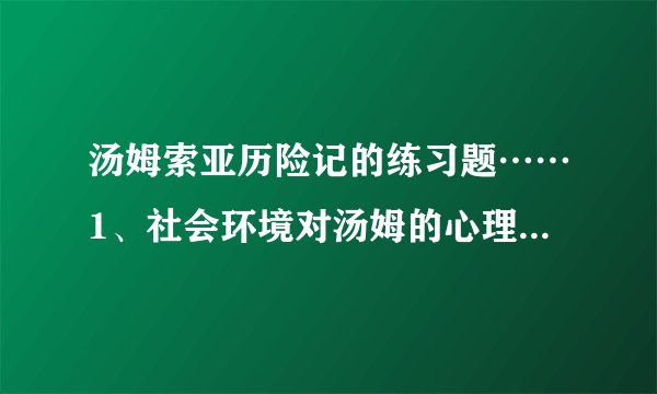 汤姆索亚历险记的练习题……1、社会环境对汤姆的心理有什么影响？2、在洞中探险时，汤姆他们遇到了困境，他是如何应付的？