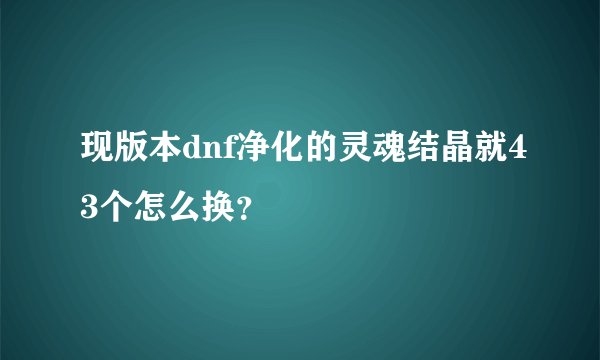 现版本dnf净化的灵魂结晶就43个怎么换？