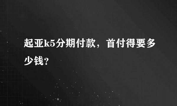 起亚k5分期付款，首付得要多少钱？