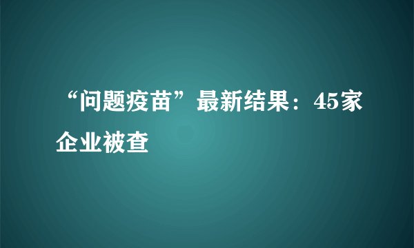 “问题疫苗”最新结果：45家企业被查
