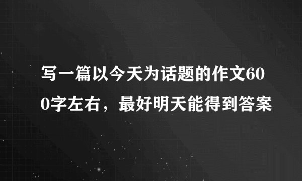 写一篇以今天为话题的作文600字左右,最好明天能得到答案