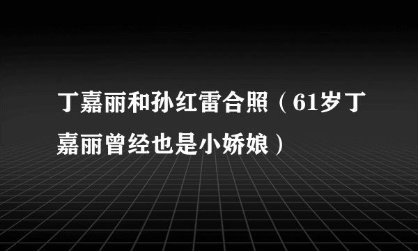 丁嘉丽和孙红雷合照（61岁丁嘉丽曾经也是小娇娘）