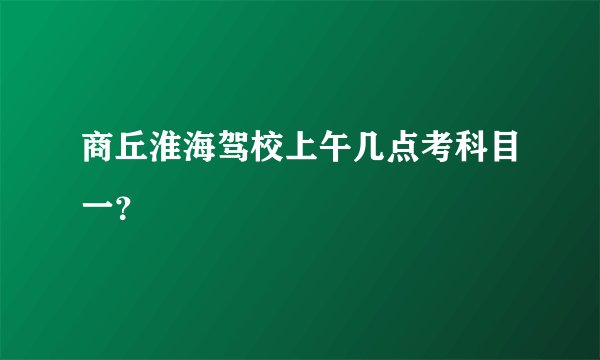 商丘淮海驾校上午几点考科目一？