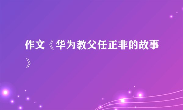 作文《华为教父任正非的故事》