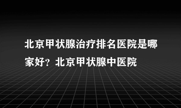 北京甲状腺治疗排名医院是哪家好？北京甲状腺中医院