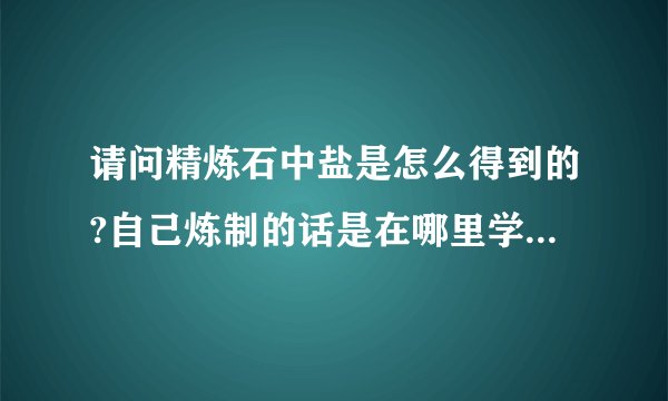 请问精炼石中盐是怎么得到的?自己炼制的话是在哪里学的这个技能？