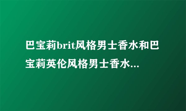 巴宝莉brit风格男士香水和巴宝莉英伦风格男士香水的区别是什么