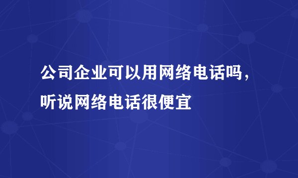 公司企业可以用网络电话吗，听说网络电话很便宜