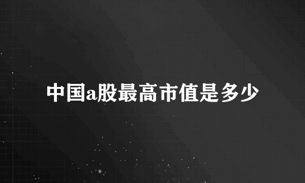 中国a股最高市值是多少