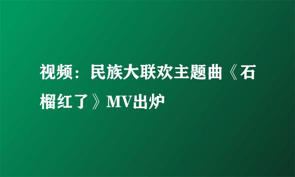 视频:民族大联欢主题曲《石榴红了》MV出炉