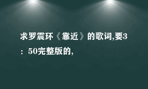 求罗震环《靠近》的歌词,要3：50完整版的,