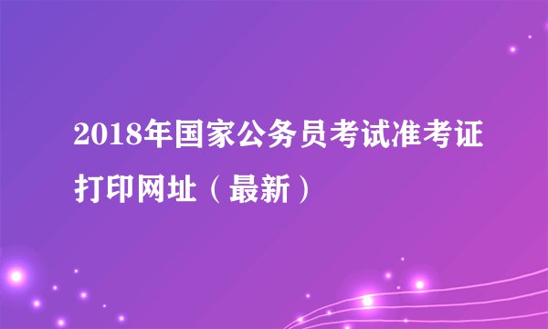 2018年国家公务员考试准考证打印网址（最新）