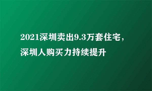 2021深圳卖出9.3万套住宅，深圳人购买力持续提升