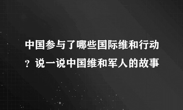 中国参与了哪些国际维和行动?说一说中国维和军人的故事