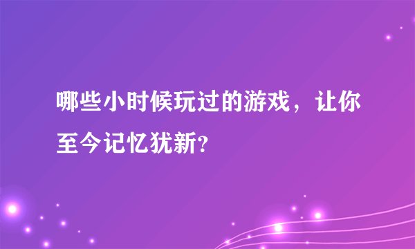 哪些小时候玩过的游戏，让你至今记忆犹新？