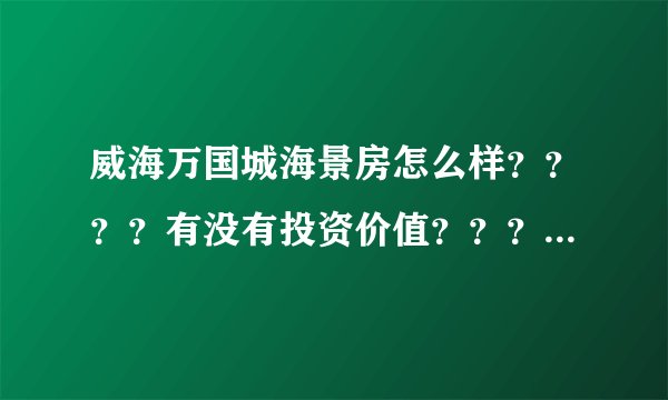 威海万国城海景房怎么样????有没有投资价值????求知情人指点。。。。。 在此跪谢。。。。。。