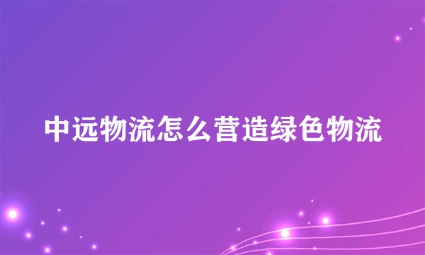 中远物流怎么营造绿色物流