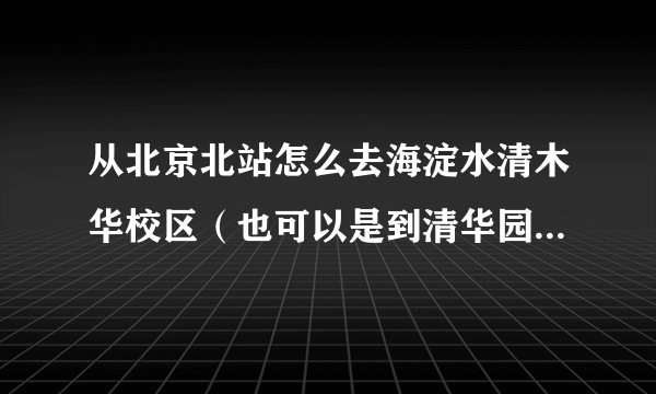 从北京北站怎么去海淀水清木华校区（也可以是到清华园），公交路线是什么？急