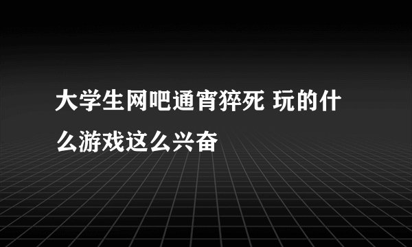 大学生网吧通宵猝死 玩的什么游戏这么兴奋