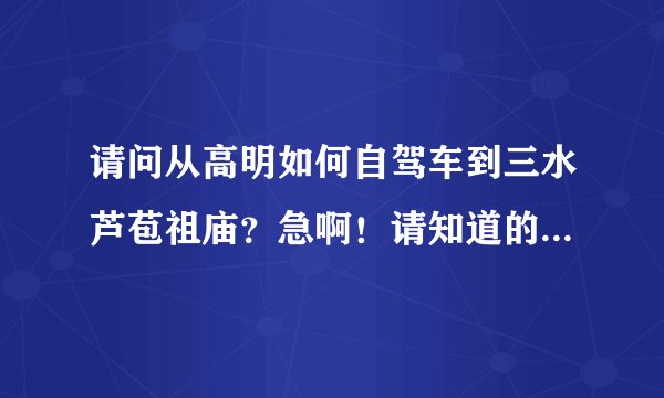 请问从高明如何自驾车到三水芦苞祖庙？急啊！请知道的帮忙啊～？