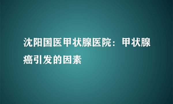 沈阳国医甲状腺医院:甲状腺癌引发的因素