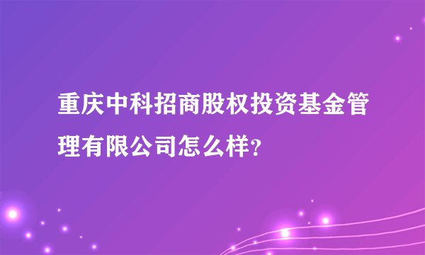 重庆中科招商股权投资基金管理有限公司怎么样？