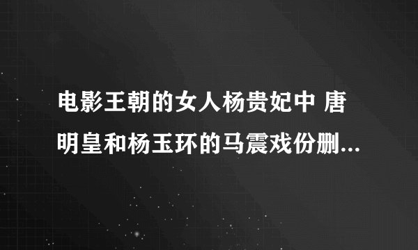 电影王朝的女人杨贵妃中 唐明皇和杨玉环的马震戏份删掉了？？