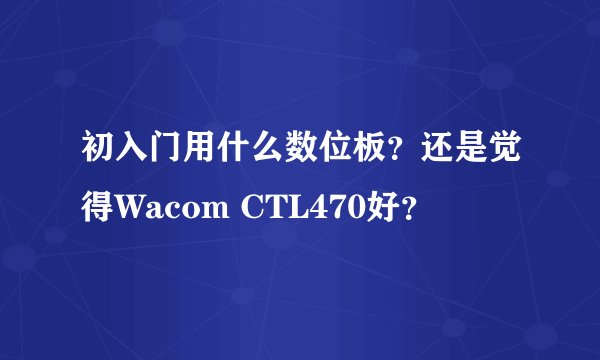 初入门用什么数位板？还是觉得Wacom CTL470好？