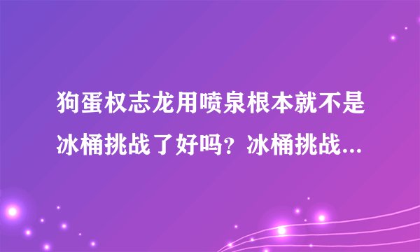 狗蛋权志龙用喷泉根本就不是冰桶挑战了好吗?冰桶挑战感觉到是渐冻人的痛苦而什么GD(狗蛋)权志龙一看
