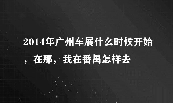 2014年广州车展什么时候开始，在那，我在番禺怎样去