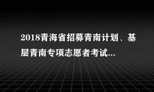 2018青海省招募青南计划、基层青南专项志愿者考试内容说明