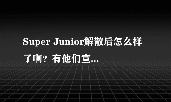 Super Junior解散后怎么样了啊？有他们宣布解散的视频吗？