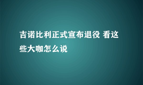 吉诺比利正式宣布退役 看这些大咖怎么说