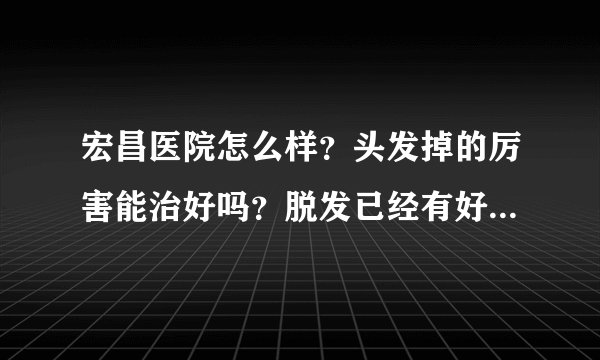 宏昌医院怎么样？头发掉的厉害能治好吗？脱发已经有好...
