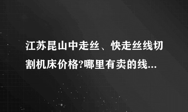 江苏昆山中走丝、快走丝线切割机床价格?哪里有卖的线切割机床的??