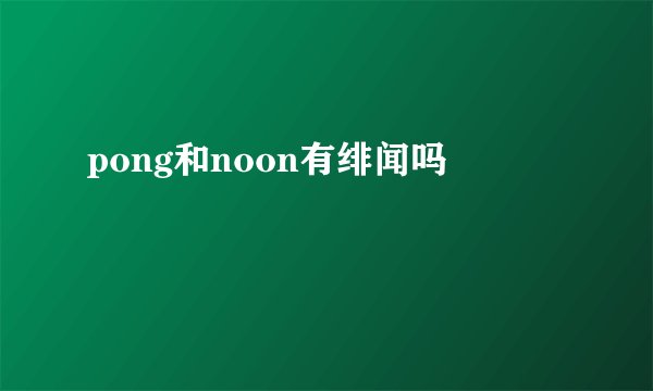 pong和noon有绯闻吗