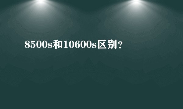 8500s和10600s区别？