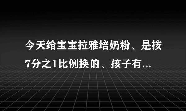 今天给宝宝拉雅培奶粉、是按7分之1比例换的、孩子有点...