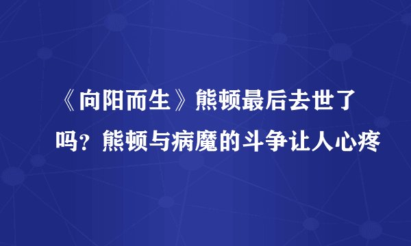 《向阳而生》熊顿最后去世了吗？熊顿与病魔的斗争让人心疼