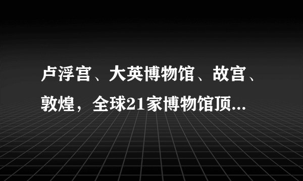 卢浮宫、大英博物馆、故宫、敦煌，全球21家博物馆顶级馆藏大公开，一键直达
