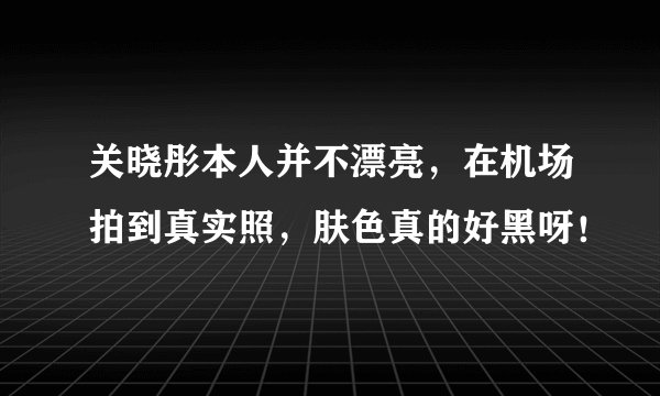 关晓彤本人并不漂亮，在机场拍到真实照，肤色真的好黑呀！