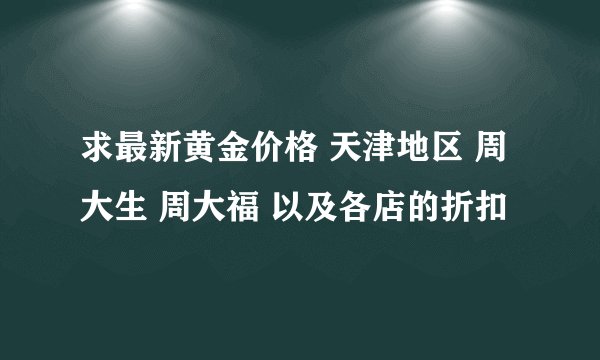 求最新黄金价格 天津地区 周大生 周大福 以及各店的折扣