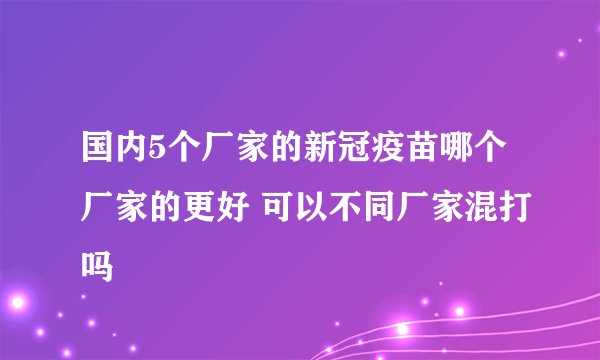 国内5个厂家的新冠疫苗哪个厂家的更好 可以不同厂家混打吗