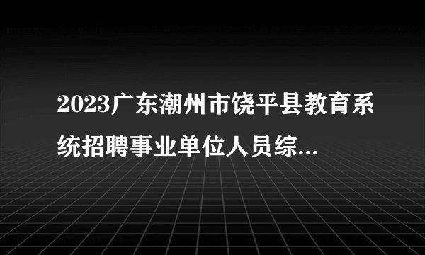 2023广东潮州市饶平县教育系统招聘事业单位人员综合成绩及体检公告