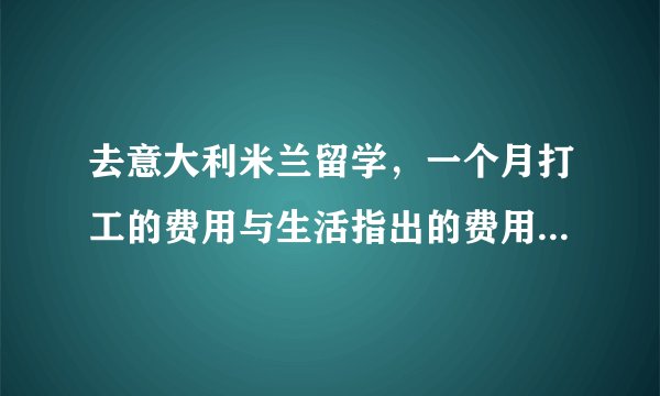 去意大利米兰留学，一个月打工的费用与生活指出的费用是多少？可以详细说明吗？谢谢，请帮帮我好吗？