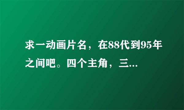 求一动画片名，在88代到95年之间吧。四个主角，三男1女，其中一男用火的力量，一个水的，力量好像是凤凰