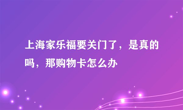 上海家乐福要关门了，是真的吗，那购物卡怎么办