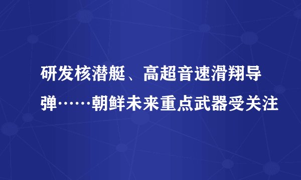 研发核潜艇、高超音速滑翔导弹……朝鲜未来重点武器受关注