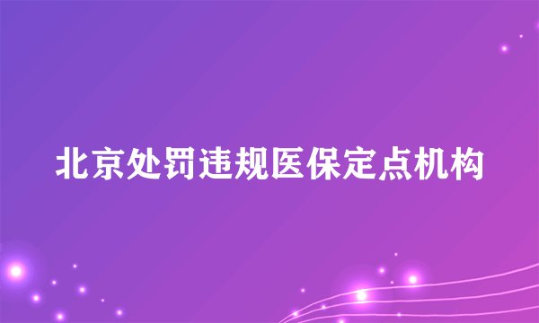 北京处罚违规医保定点机构