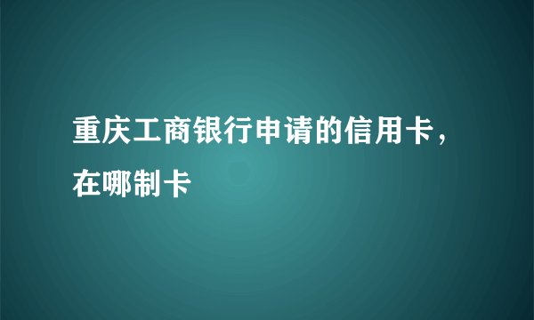 重庆工商银行申请的信用卡，在哪制卡